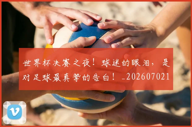 世界杯决赛之夜！球迷的眼泪，是对足球最真挚的告白！_20260702175556