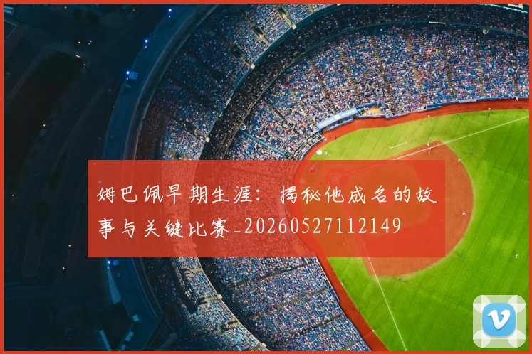 姆巴佩早期生涯：揭秘他成名的故事与关键比赛_20260527112149