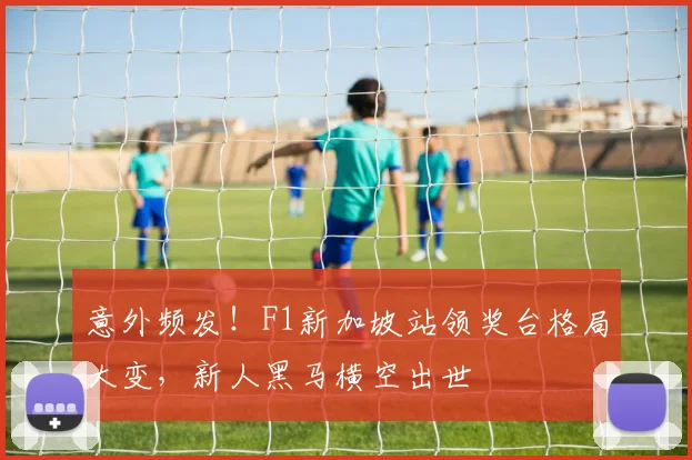 意外频发！F1新加坡站领奖台格局大变，新人黑马横空出世