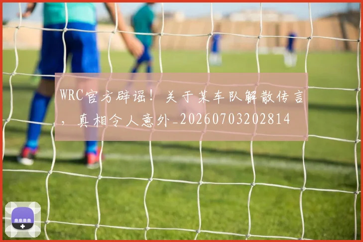 WRC官方辟谣！关于某车队解散传言，真相令人意外_20260703202814