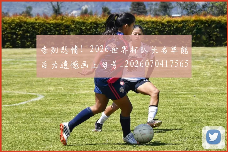 告别悲情!2026世界杯队长名单能否为遗憾画上句号_20260704175654