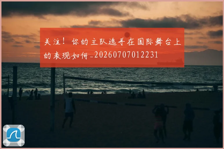 关注！你的主队选手在国际舞台上的表现如何_20260707012231