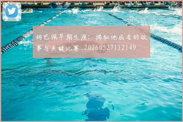 姆巴佩早期生涯:揭秘他成名的故事与关键比赛_20260527112149