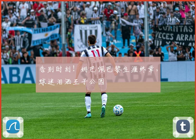 告别时刻！姆巴佩巴黎生涯终章，球迷泪洒王子公园