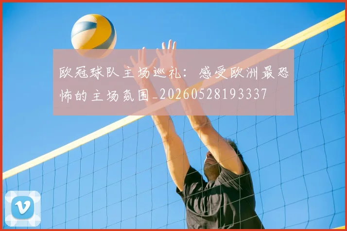 欧冠球队主场巡礼：感受欧洲最恐怖的主场氛围_20260528193337