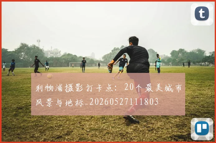 利物浦摄影打卡点:20个最美城市风景与地标_20260527111803