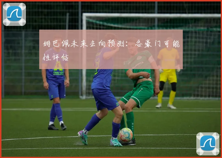 姆巴佩未来去向预测:各豪门可能性评估