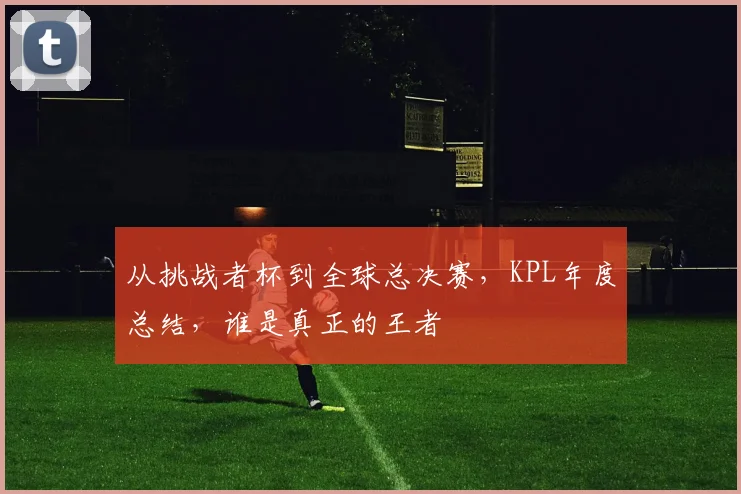 从挑战者杯到全球总决赛,KPL年度总结,谁是真正的王者