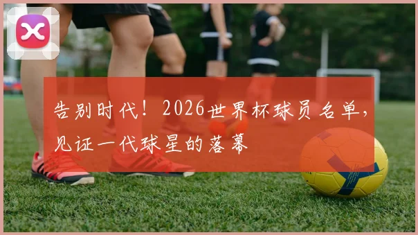 告别时代！2026世界杯球员名单，见证一代球星的落幕