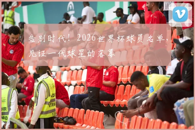 告别时代！2026世界杯球员名单，见证一代球星的落幕